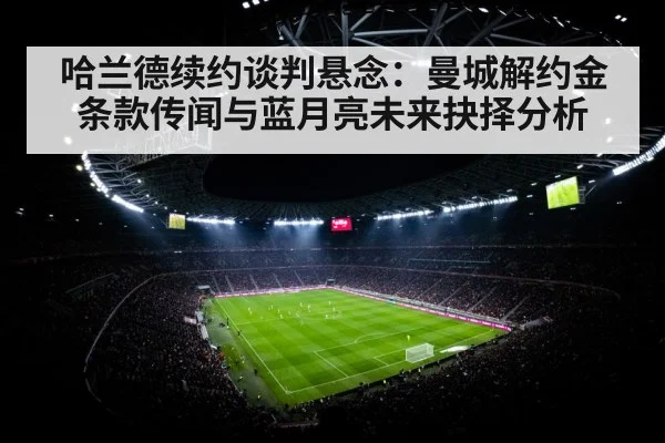 哈兰德续约谈判悬念：曼城解约金条款传闻与蓝月亮未来抉择分析