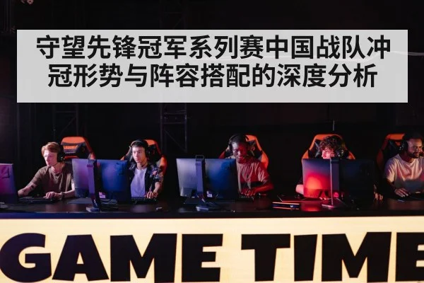 守望先锋冠军系列赛中国战队冲冠形势与阵容搭配的深度分析