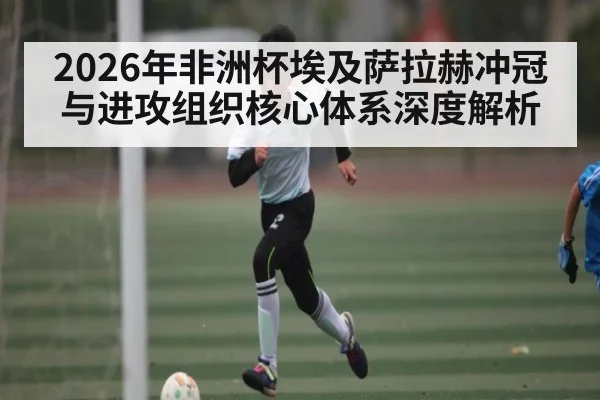 2026年非洲杯埃及萨拉赫冲冠与进攻组织核心体系深度解析
