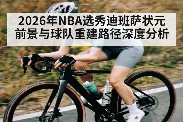2026年NBA选秀迪班萨状元前景与球队重建路径深度分析