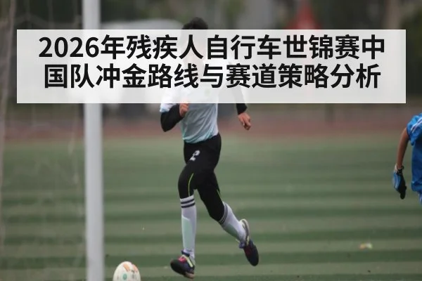 2026年残疾人自行车世锦赛中国队冲金路线与赛道策略分析